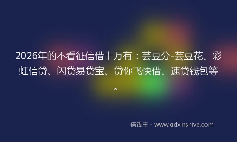 2026年的不看征信借十万有：芸豆分-芸豆花、彩虹信贷、闪贷易贷宝、贷你飞快借、速贷钱包等。
