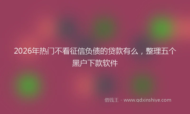 2026年热门不看征信负债的贷款有么，整理五个黑户下款软件