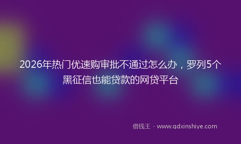 2026年热门优速购审批不通过怎么办，罗列5个黑征信也能贷款的网贷平台