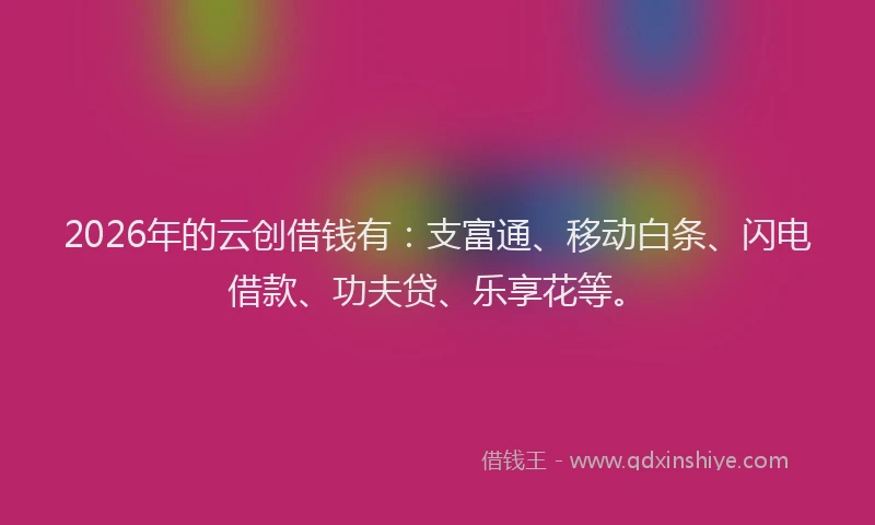2026年的云创借钱有：支富通、移动白条、闪电借款、功夫贷、乐享花等。
