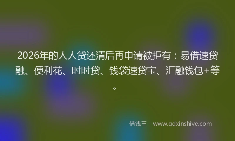 2026年的人人贷还清后再申请被拒有：易借速贷融、便利花、时时贷、钱袋速贷宝、汇融钱包+等。
