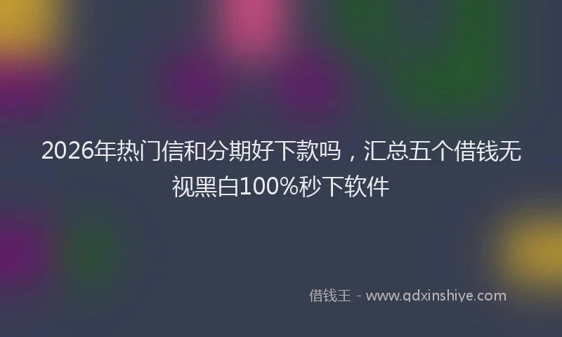 2026年热门信和分期好下款吗，汇总五个借钱无视黑白100%秒下软件