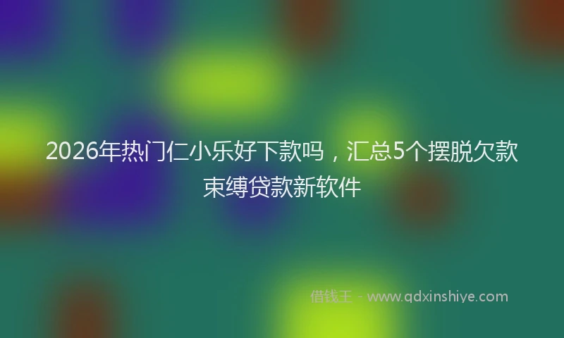 2026年热门仁小乐好下款吗，汇总5个摆脱欠款束缚贷款新软件
