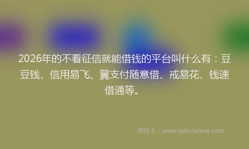 2026年的不看征信就能借钱的平台叫什么有：豆豆钱、信用易飞、翼支付随意借、戒易花、钱速借通等。