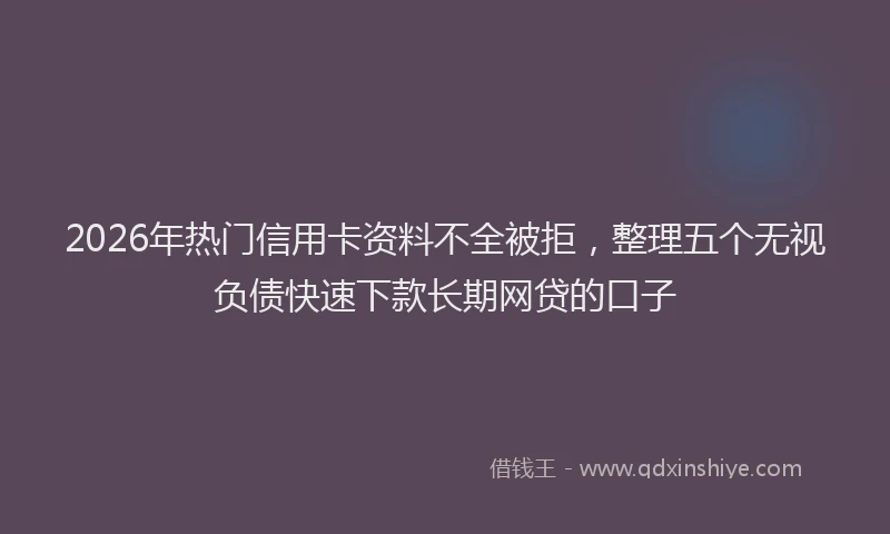 2026年热门信用卡资料不全被拒，整理五个无视负债快速下款长期网贷的口子
