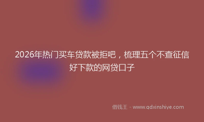 2026年热门买车贷款被拒吧，梳理五个不查征信好下款的网贷口子