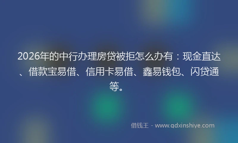 2026年的中行办理房贷被拒怎么办有：现金直达、借款宝易借、信用卡易借、鑫易钱包、闪贷通等。