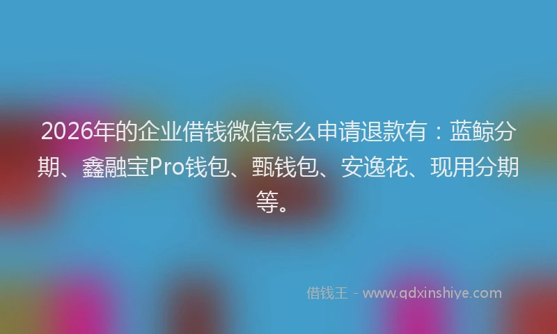 2026年的企业借钱微信怎么申请退款有：蓝鲸分期、鑫融宝Pro钱包、甄钱包、安逸花、现用分期等。