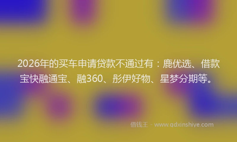 2026年的买车申请贷款不通过有：鹿优选、借款宝快融通宝、融360、彤伊好物、星梦分期等。