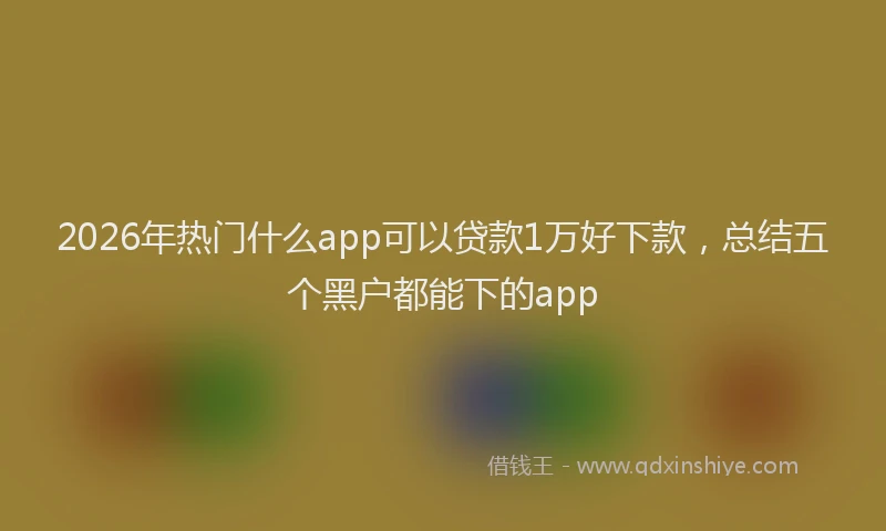 2026年热门什么app可以贷款1万好下款，总结五个黑户都能下的app
