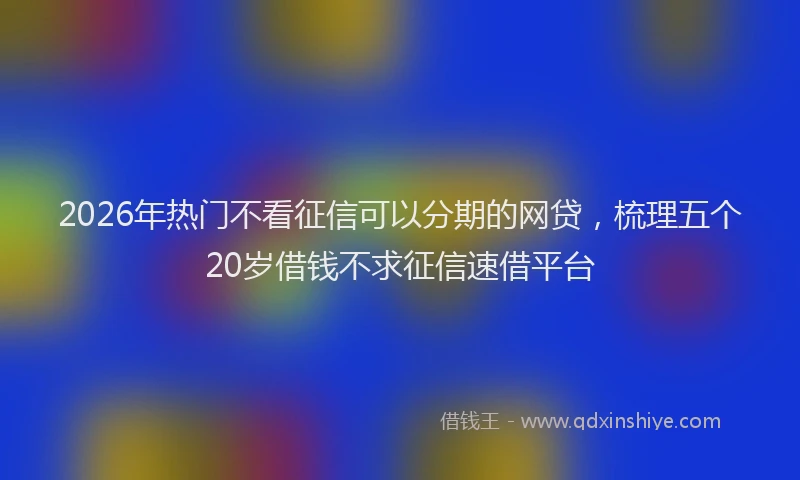 2026年热门不看征信可以分期的网贷，梳理五个20岁借钱不求征信速借平台