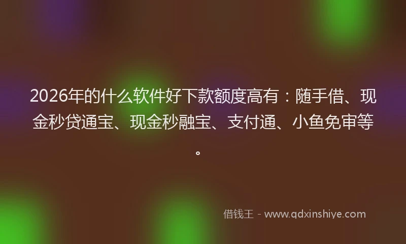 2026年的什么软件好下款额度高有：随手借、现金秒贷通宝、现金秒融宝、支付通、小鱼免审等。