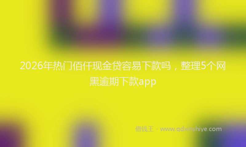 2026年热门佰仟现金贷容易下款吗，整理5个网黑逾期下款app