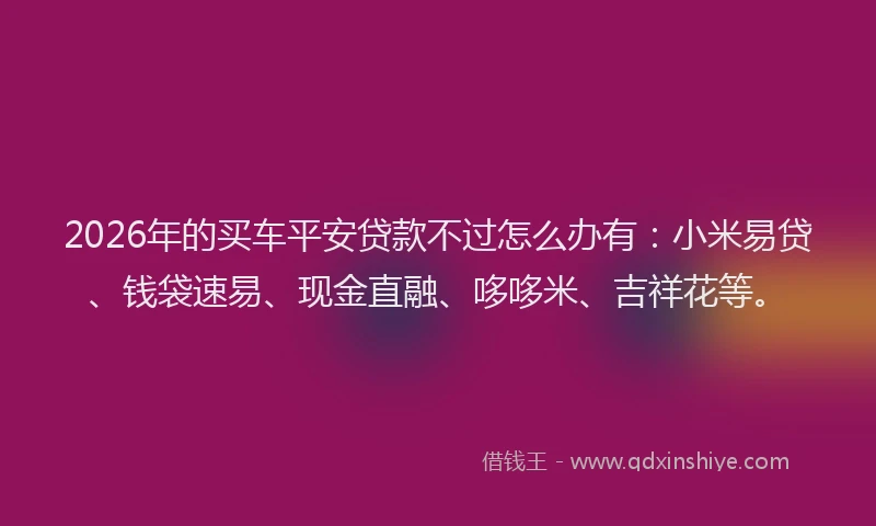 2026年的买车平安贷款不过怎么办有：小米易贷、钱袋速易、现金直融、哆哆米、吉祥花等。