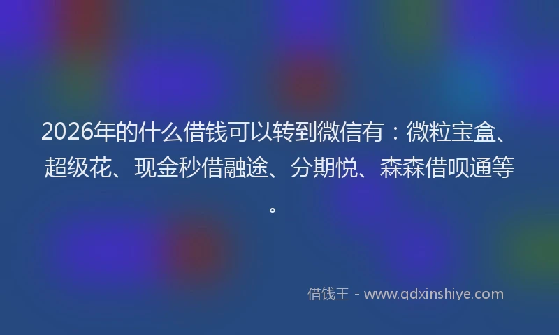 2026年的什么借钱可以转到微信有：微粒宝盒、超级花、现金秒借融途、分期悦、森森借呗通等。