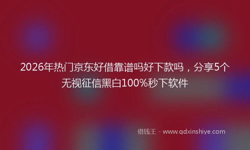 2026年热门京东好借靠谱吗好下款吗，分享5个无视征信黑白100%秒下软件