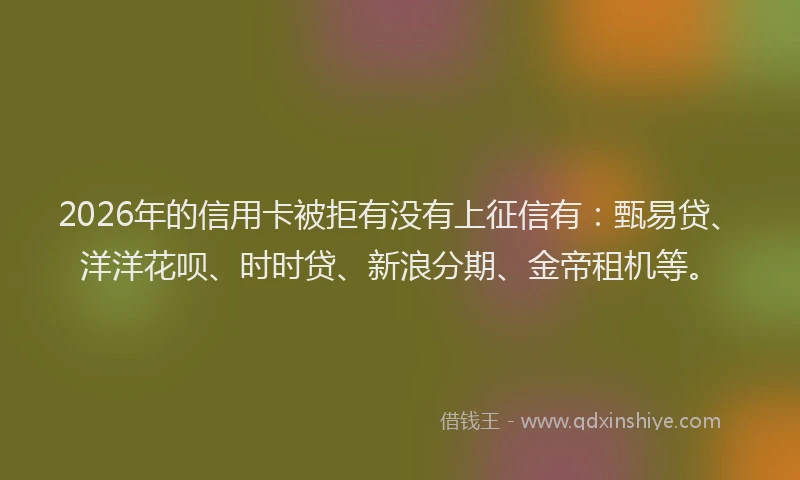 2026年的信用卡被拒有没有上征信有：甄易贷、洋洋花呗、时时贷、新浪分期、金帝租机等。