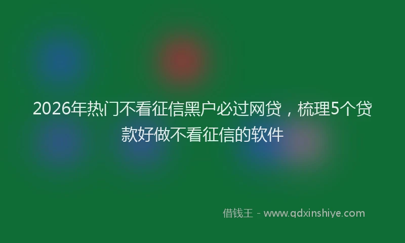 2026年热门不看征信黑户必过网贷，梳理5个贷款好做不看征信的软件
