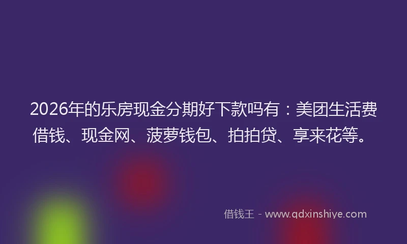 2026年的乐房现金分期好下款吗有：美团生活费借钱、现金网、菠萝钱包、拍拍贷、享来花等。
