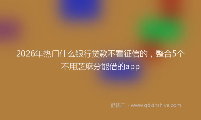 2026年热门什么银行贷款不看征信的，整合5个不用芝麻分能借的app