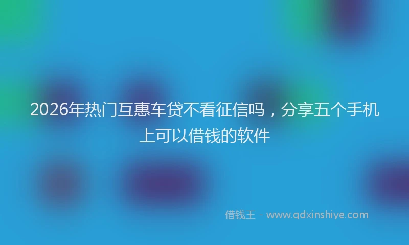 2026年热门互惠车贷不看征信吗，分享五个手机上可以借钱的软件