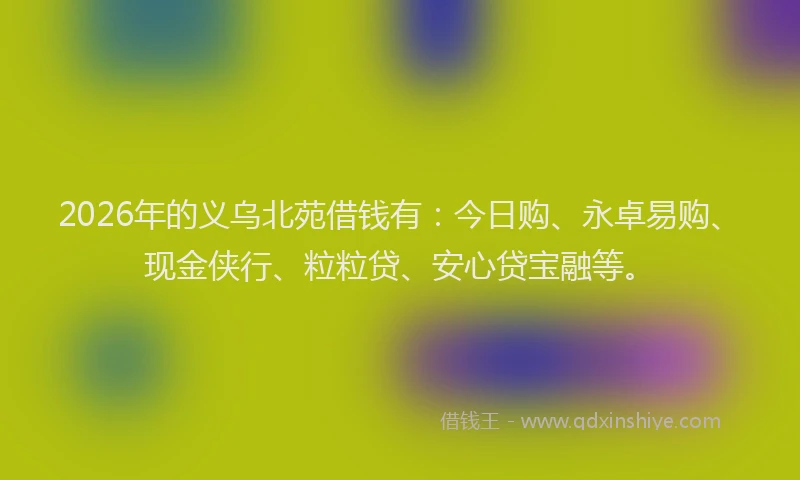 2026年的义乌北苑借钱有：今日购、永卓易购、现金侠行、粒粒贷、安心贷宝融等。