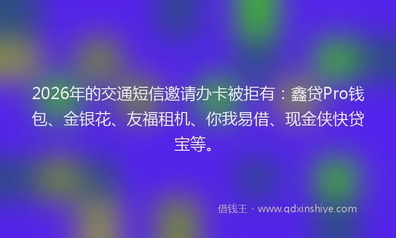 2026年的交通短信邀请办卡被拒有：鑫贷Pro钱包、金银花、友福租机、你我易借、现金侠快贷宝等。