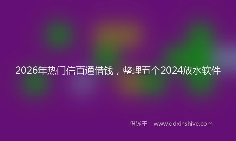2026年热门信百通借钱，整理五个2024放水软件