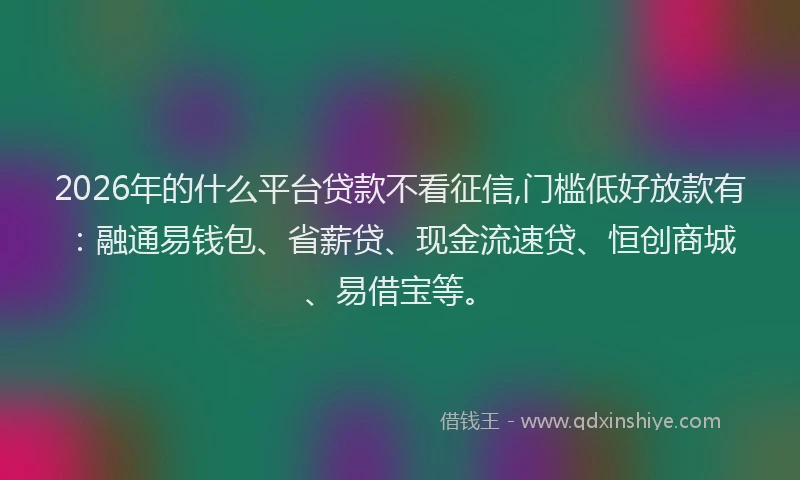 2026年的什么平台贷款不看征信,门槛低好放款有：融通易钱包、省薪贷、现金流速贷、恒创商城、易借宝等。