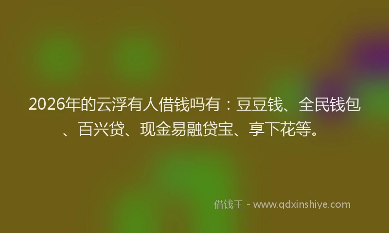 2026年的云浮有人借钱吗有：豆豆钱、全民钱包、百兴贷、现金易融贷宝、享下花等。
