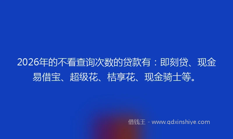 2026年的不看查询次数的贷款有：即刻贷、现金易借宝、超级花、桔享花、现金骑士等。