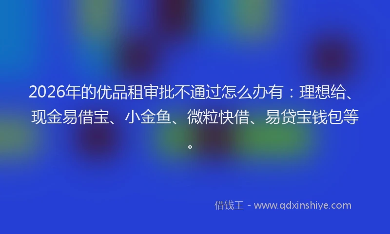 2026年的优品租审批不通过怎么办有：理想给、现金易借宝、小金鱼、微粒快借、易贷宝钱包等。
