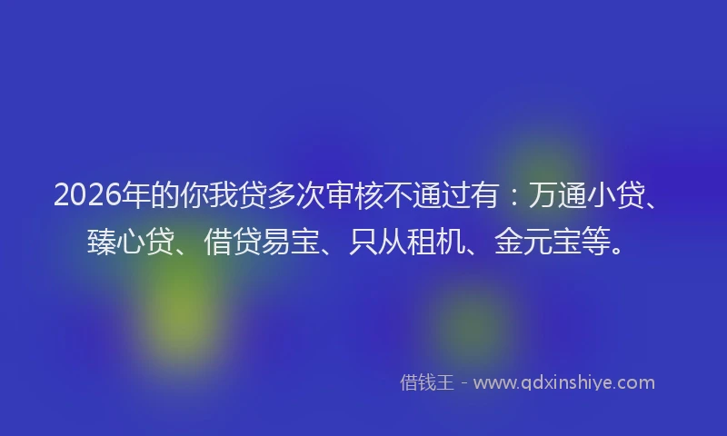 2026年的你我贷多次审核不通过有：万通小贷、臻心贷、借贷易宝、只从租机、金元宝等。