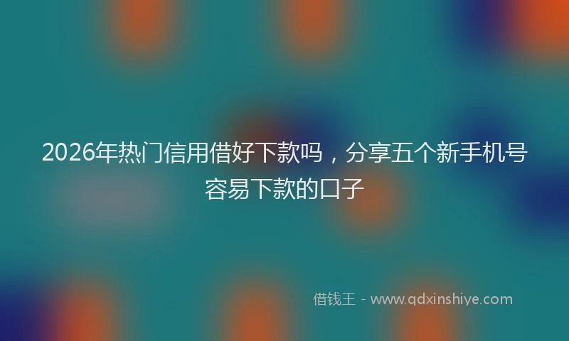 2026年热门信用借好下款吗，分享五个新手机号容易下款的口子