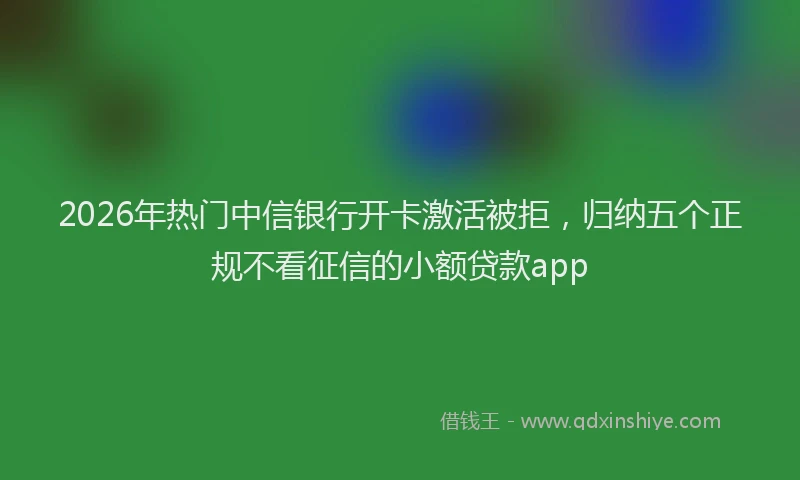 2026年热门中信银行开卡激活被拒，归纳五个正规不看征信的小额贷款app