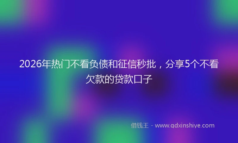 2026年热门不看负债和征信秒批，分享5个不看欠款的贷款口子
