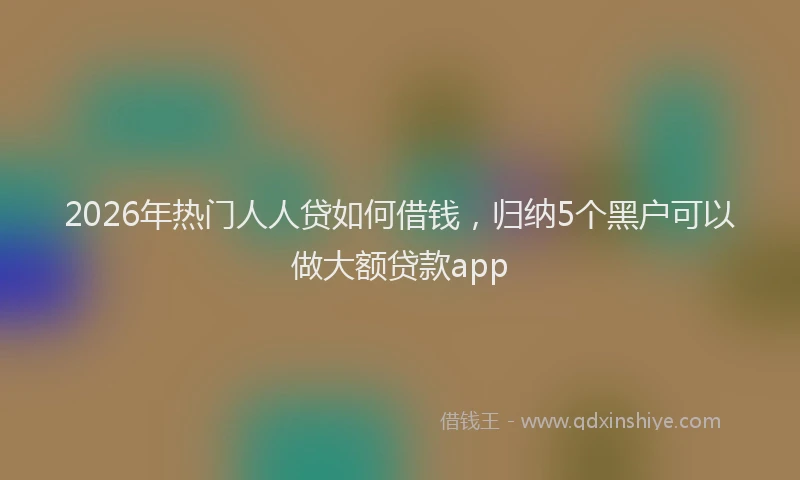2026年热门人人贷如何借钱，归纳5个黑户可以做大额贷款app
