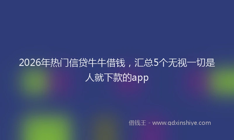 2026年热门信贷牛牛借钱，汇总5个无视一切是人就下款的app