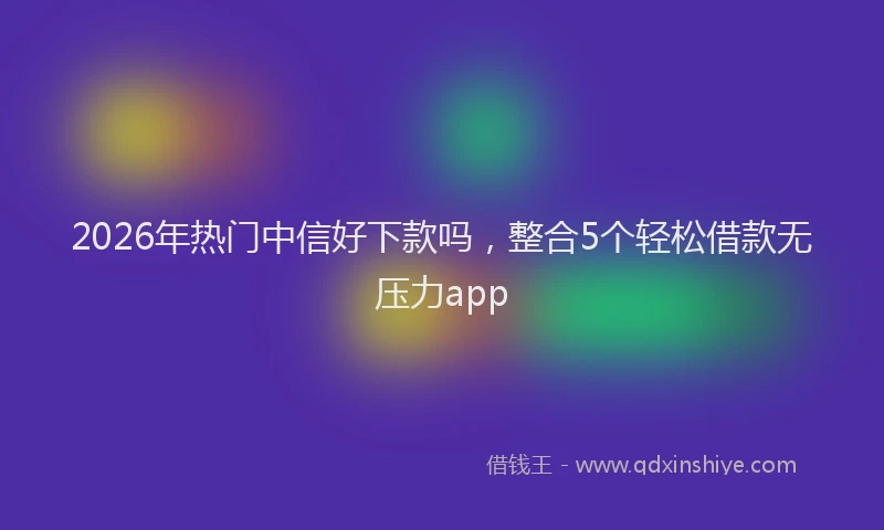 2026年热门中信好下款吗，整合5个轻松借款无压力app