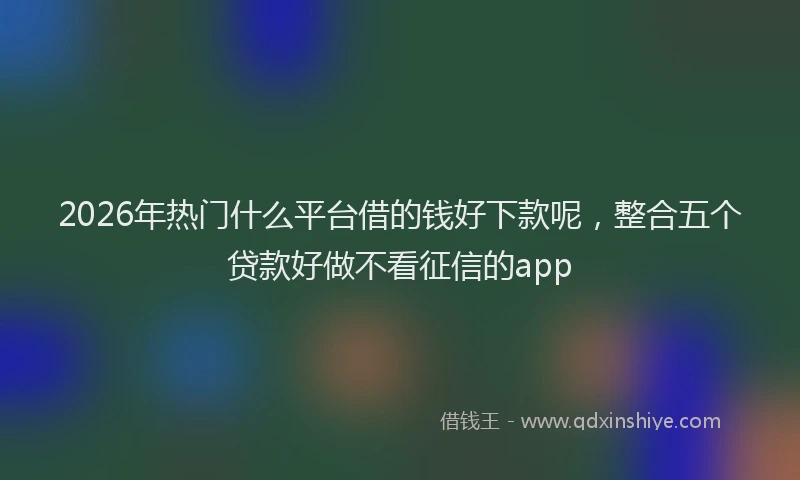 2026年热门什么平台借的钱好下款呢，整合五个贷款好做不看征信的app