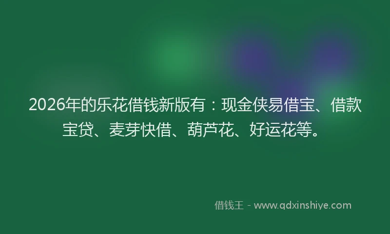 2026年的乐花借钱新版有：现金侠易借宝、借款宝贷、麦芽快借、葫芦花、好运花等。