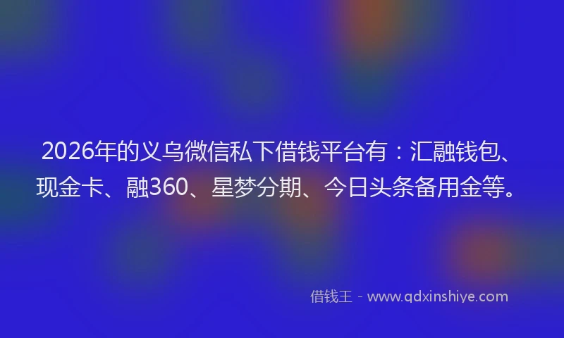 2026年的义乌微信私下借钱平台有：汇融钱包、现金卡、融360、星梦分期、今日头条备用金等。