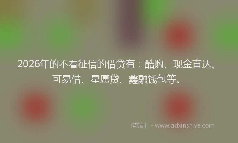 2026年的不看征信的借贷有：酷购、现金直达、可易借、星愿贷、鑫融钱包等。