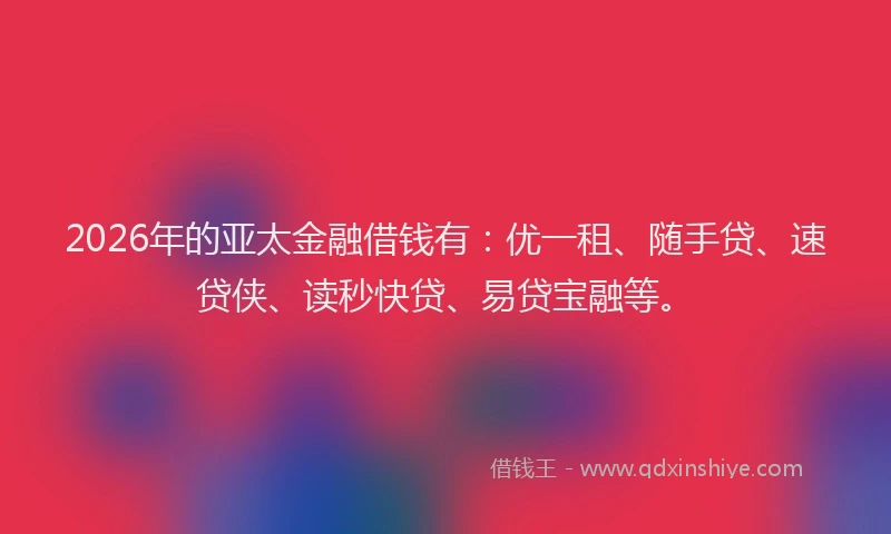 2026年的亚太金融借钱有：优一租、随手贷、速贷侠、读秒快贷、易贷宝融等。
