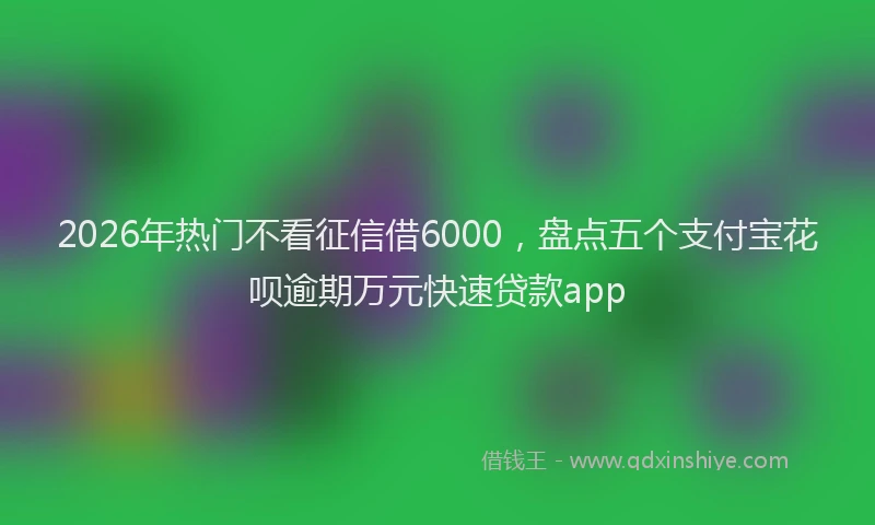 2026年热门不看征信借6000，盘点五个支付宝花呗逾期万元快速贷款app