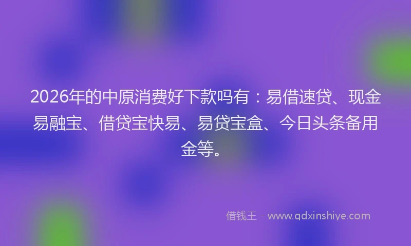 2026年的中原消费好下款吗有：易借速贷、现金易融宝、借贷宝快易、易贷宝盒、今日头条备用金等。