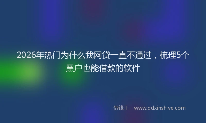 2026年热门为什么我网贷一直不通过，梳理5个黑户也能借款的软件