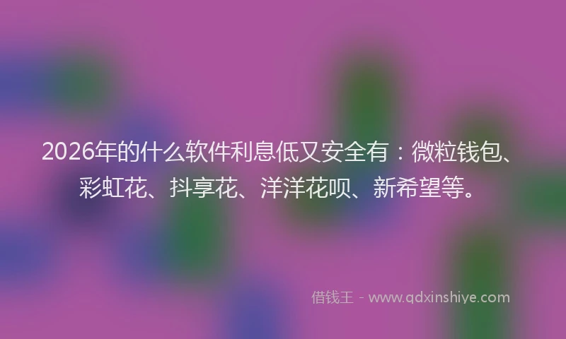 2026年的什么软件利息低又安全有：微粒钱包、彩虹花、抖享花、洋洋花呗、新希望等。
