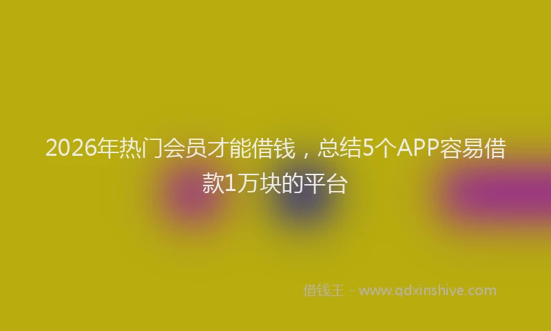 2026年热门会员才能借钱，总结5个APP容易借款1万块的平台