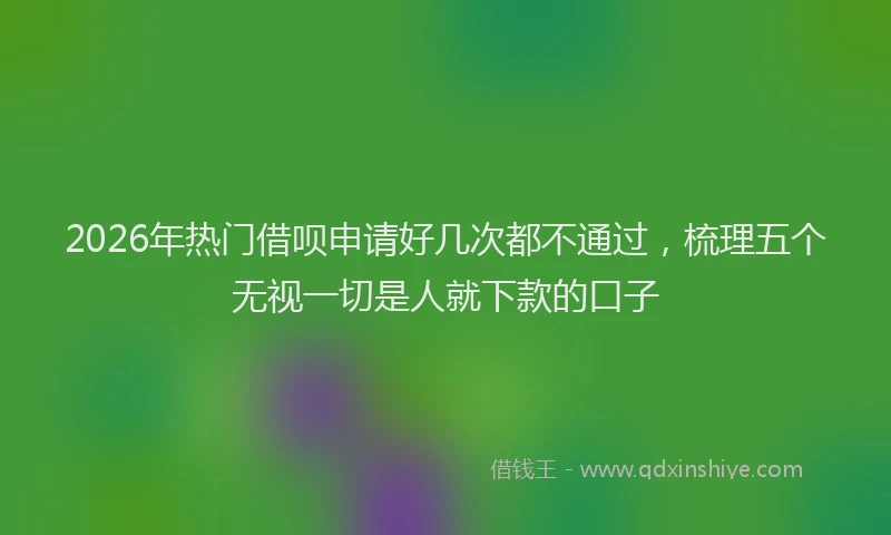 2026年热门借呗申请好几次都不通过，梳理五个无视一切是人就下款的口子